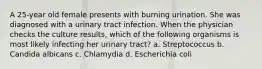 A 25-year old female presents with burning urination. She was diagnosed with a urinary tract infection. When the physician checks the culture results, which of the following organisms is most likely infecting her urinary tract? a. Streptococcus b. Candida albicans c. Chlamydia d. Escherichia coli