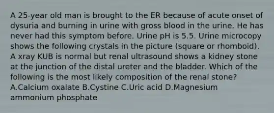 A 25-year old man is brought to the ER because of acute onset of dysuria and burning in urine with gross blood in the urine. He has never had this symptom before. Urine pH is 5.5. Urine microcopy shows the following crystals in the picture (square or rhomboid). A xray KUB is normal but renal ultrasound shows a kidney stone at the junction of the distal ureter and the bladder. Which of the following is the most likely composition of the renal stone? A.Calcium oxalate B.Cystine C.Uric acid D.Magnesium ammonium phosphate