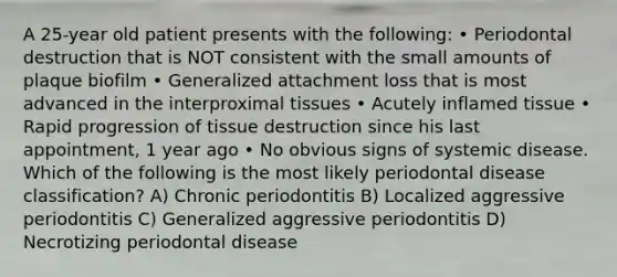 A 25-year old patient presents with the following: • Periodontal destruction that is NOT consistent with the small amounts of plaque biofilm • Generalized attachment loss that is most advanced in the interproximal tissues • Acutely inflamed tissue • Rapid progression of tissue destruction since his last appointment, 1 year ago • No obvious signs of systemic disease. Which of the following is the most likely periodontal disease classification? A) Chronic periodontitis B) Localized aggressive periodontitis C) Generalized aggressive periodontitis D) Necrotizing periodontal disease