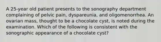 A 25-year old patient presents to the sonography department complaining of pelvic pain, dyspareunia, and oligomenorrhea. An ovarian mass, thought to be a chocolate cyst, is noted during the examination. Which of the following is consistent with the sonographic appearance of a chocolate cyst?