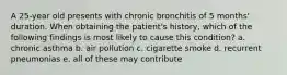 A 25-year old presents with chronic bronchitis of 5 months' duration. When obtaining the patient's history, which of the following findings is most likely to cause this condition? a. chronic asthma b. air pollution c. cigarette smoke d. recurrent pneumonias e. all of these may contribute