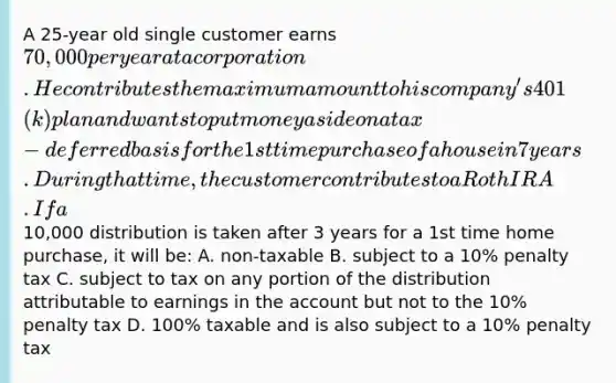 A 25-year old single customer earns 70,000 per year at a corporation. He contributes the maximum amount to his company's 401(k) plan and wants to put money aside on a tax-deferred basis for the 1st time purchase of a house in 7 years. During that time, the customer contributes to a Roth IRA. If a10,000 distribution is taken after 3 years for a 1st time home purchase, it will be: A. non-taxable B. subject to a 10% penalty tax C. subject to tax on any portion of the distribution attributable to earnings in the account but not to the 10% penalty tax D. 100% taxable and is also subject to a 10% penalty tax