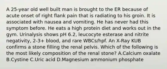 A 25-year old well built man is brought to the ER because of acute onset of right flank pain that is radiating to his groin. It is associated with nausea and vomiting. He has never had this symptom before. He eats a high protein diet and works out in the gym. Urinalysis shows pH 6.2, leucocyte esterase and nitrite negativity, 2-3+ blood, and rare WBCs/hpf. An X-Ray KUB confirms a stone filling the renal pelvis. Which of the following is the most likely composition of the renal stone? A.Calcium oxalate B.Cystine C.Uric acid D.Magnesium ammonium phosphate