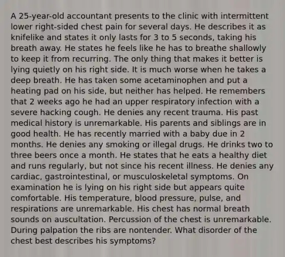 A 25-year-old accountant presents to the clinic with intermittent lower right-sided chest pain for several days. He describes it as knifelike and states it only lasts for 3 to 5 seconds, taking his breath away. He states he feels like he has to breathe shallowly to keep it from recurring. The only thing that makes it better is lying quietly on his right side. It is much worse when he takes a deep breath. He has taken some acetaminophen and put a heating pad on his side, but neither has helped. He remembers that 2 weeks ago he had an upper respiratory infection with a severe hacking cough. He denies any recent trauma. His past medical history is unremarkable. His parents and siblings are in good health. He has recently married with a baby due in 2 months. He denies any smoking or illegal drugs. He drinks two to three beers once a month. He states that he eats a healthy diet and runs regularly, but not since his recent illness. He denies any cardiac, gastrointestinal, or musculoskeletal symptoms. On examination he is lying on his right side but appears quite comfortable. His temperature, blood pressure, pulse, and respirations are unremarkable. His chest has normal breath sounds on auscultation. Percussion of the chest is unremarkable. During palpation the ribs are nontender. What disorder of the chest best describes his symptoms?