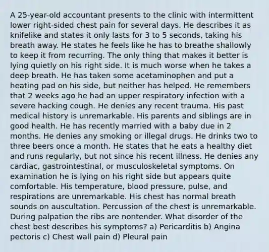 A 25-year-old accountant presents to the clinic with intermittent lower right-sided chest pain for several days. He describes it as knifelike and states it only lasts for 3 to 5 seconds, taking his breath away. He states he feels like he has to breathe shallowly to keep it from recurring. The only thing that makes it better is lying quietly on his right side. It is much worse when he takes a deep breath. He has taken some acetaminophen and put a heating pad on his side, but neither has helped. He remembers that 2 weeks ago he had an upper respiratory infection with a severe hacking cough. He denies any recent trauma. His past medical history is unremarkable. His parents and siblings are in good health. He has recently married with a baby due in 2 months. He denies any smoking or illegal drugs. He drinks two to three beers once a month. He states that he eats a healthy diet and runs regularly, but not since his recent illness. He denies any cardiac, gastrointestinal, or musculoskeletal symptoms. On examination he is lying on his right side but appears quite comfortable. His temperature, blood pressure, pulse, and respirations are unremarkable. His chest has normal breath sounds on auscultation. Percussion of the chest is unremarkable. During palpation the ribs are nontender. What disorder of the chest best describes his symptoms? a) Pericarditis b) Angina pectoris c) Chest wall pain d) Pleural pain