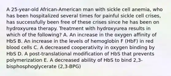 A 25-year-old African-American man with sickle cell anemia, who has been hospitalized several times for painful sickle cell crises, has successfully been free of these crises since he has been on hydroxyurea therapy. Treatment with hydroxyurea results in which of the following? A. An increase in the oxygen affinity of HbS B. An increase in the levels of hemoglobin F (HbF) in red blood cells C. A decreased cooperativity in oxygen binding by HbS D. A post-translational modification of HbS that prevents polymerization E. A decreased ability of HbS to bind 2,3-bisphosphoglycerate (2,3-BPG)