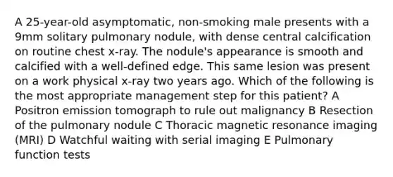 A 25-year-old asymptomatic, non-smoking male presents with a 9mm solitary pulmonary nodule, with dense central calcification on routine chest x-ray. The nodule's appearance is smooth and calcified with a well-defined edge. This same lesion was present on a work physical x-ray two years ago. Which of the following is the most appropriate management step for this patient? A Positron emission tomograph to rule out malignancy B Resection of the pulmonary nodule C Thoracic magnetic resonance imaging (MRI) D Watchful waiting with serial imaging E Pulmonary function tests