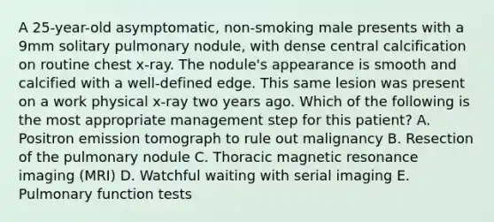 A 25-year-old asymptomatic, non-smoking male presents with a 9mm solitary pulmonary nodule, with dense central calcification on routine chest x-ray. The nodule's appearance is smooth and calcified with a well-defined edge. This same lesion was present on a work physical x-ray two years ago. Which of the following is the most appropriate management step for this patient? A. Positron emission tomograph to rule out malignancy B. Resection of the pulmonary nodule C. Thoracic magnetic resonance imaging (MRI) D. Watchful waiting with serial imaging E. Pulmonary function tests