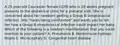 A 25-year-old Caucasian female G1P0 who is 20 weeks pregnant presents to the obstetrical clinic for a prenatal visit. She is concerned about her newborn getting a Group B streptococcal infection. She "hates being uninformed" and wants you to tell her how a Group B streptococcal infection could impact her baby. Which of the following is a newborn manifestation that you could mention to your patient? A. Pneumonia B. Nonimmune hydrops fetalis C. Microcephaly D. Congenital heart disease