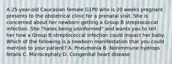 A 25-year-old Caucasian female G1P0 who is 20 weeks pregnant presents to the obstetrical clinic for a prenatal visit. She is concerned about her newborn getting a Group B streptococcal infection. She "hates being uninformed" and wants you to tell her how a Group B streptococcal infection could impact her baby. Which of the following is a newborn manifestation that you could mention to your patient? A. Pneumonia B. Nonimmune hydrops fetalis C. Microcephaly D. Congenital heart disease