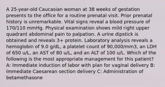 A 25-year-old Caucasian woman at 38 weeks of gestation presents to the office for a routine prenatal visit. Prior prenatal history is unremarkable. Vital signs reveal a blood pressure of 170/110 mmHg. Physical examination shows mild right upper quadrant abdominal pain to palpation. A urine dipstick is obtained and reveals 3+ protein. Laboratory analysis reveals a hemoglobin of 9.0 g/dL, a platelet count of 90,000/mm3, an LDH of 650 u/L, an AST of 80 u/L, and an ALT of 100 u/L. Which of the following is the most appropriate management for this patient? A: Immediate induction of labor with plan for vaginal delivery B: Immediate Caesarean section delivery C: Administration of betamethasone