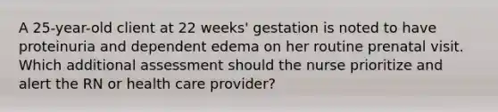 A 25-year-old client at 22 weeks' gestation is noted to have proteinuria and dependent edema on her routine prenatal visit. Which additional assessment should the nurse prioritize and alert the RN or health care provider?