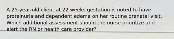 A 25-year-old client at 22 weeks gestation is noted to have proteinuria and dependent edema on her routine prenatal visit. Which additional assessment should the nurse prioritize and alert the RN or health care provider?