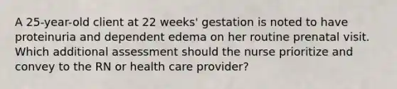 A 25-year-old client at 22 weeks' gestation is noted to have proteinuria and dependent edema on her routine prenatal visit. Which additional assessment should the nurse prioritize and convey to the RN or health care provider?