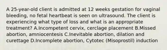 A 25-year-old client is admitted at 12 weeks gestation for vaginal bleeding, no fetal heartbeat is seen on ultrasound. The client is experiencing what type of loss and what is an appropriate treatment? A.Incompetent cervix, cerclage placement B.Missed abortion, amniocentesis C.Inevitable abortion, dilation and curettage D.Incomplete abortion, Cytotec (Misoprostil) induction