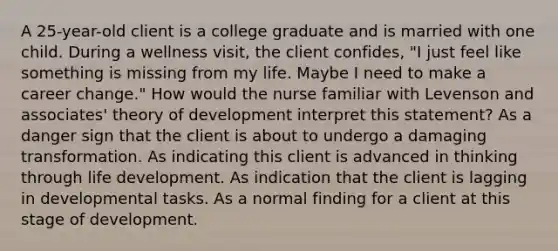 A 25-year-old client is a college graduate and is married with one child. During a wellness visit, the client confides, "I just feel like something is missing from my life. Maybe I need to make a career change." How would the nurse familiar with Levenson and associates' theory of development interpret this statement? As a danger sign that the client is about to undergo a damaging transformation. As indicating this client is advanced in thinking through life development. As indication that the client is lagging in developmental tasks. As a normal finding for a client at this stage of development.