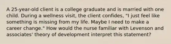 A 25-year-old client is a college graduate and is married with one child. During a wellness visit, the client confides, "I just feel like something is missing from my life. Maybe I need to make a career change." How would the nurse familiar with Levenson and associates' theory of development interpret this statement?