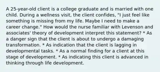 A 25-year-old client is a college graduate and is married with one child. During a wellness visit, the client confides, "I just feel like something is missing from my life. Maybe I need to make a career change." How would the nurse familiar with Levenson and associates' theory of development interpret this statement? * As a danger sign that the client is about to undergo a damaging transformation. * As indication that the client is lagging in developmental tasks. * As a normal finding for a client at this stage of development. * As indicating this client is advanced in thinking through life development.