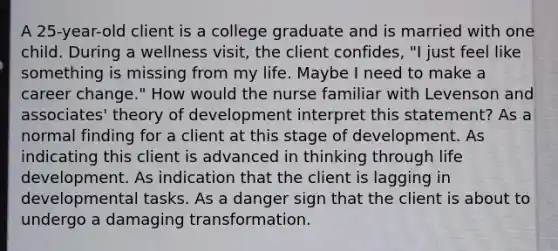 A 25-year-old client is a college graduate and is married with one child. During a wellness visit, the client confides, "I just feel like something is missing from my life. Maybe I need to make a career change." How would the nurse familiar with Levenson and associates' theory of development interpret this statement? As a normal finding for a client at this stage of development. As indicating this client is advanced in thinking through life development. As indication that the client is lagging in developmental tasks. As a danger sign that the client is about to undergo a damaging transformation.