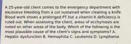 A 25-year-old client comes to the emergency department with excessive bleeding from a cut sustained when cleaning a knife. Blood work shows a prolonged PT but a vitamin K deficiency is ruled out. When assessing the client, areas of ecchymosis are noted on other areas of the body. Which of the following is the most plausible cause of the client's signs and symptoms? A. Hepatic dysfunction B. Hemophilia C. Leukemia D. Lymphoma