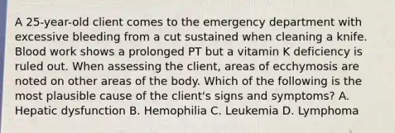 A 25-year-old client comes to the emergency department with excessive bleeding from a cut sustained when cleaning a knife. Blood work shows a prolonged PT but a vitamin K deficiency is ruled out. When assessing the client, areas of ecchymosis are noted on other areas of the body. Which of the following is the most plausible cause of the client's signs and symptoms? A. Hepatic dysfunction B. Hemophilia C. Leukemia D. Lymphoma