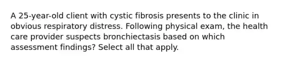 A 25-year-old client with cystic fibrosis presents to the clinic in obvious respiratory distress. Following physical exam, the health care provider suspects bronchiectasis based on which assessment findings? Select all that apply.