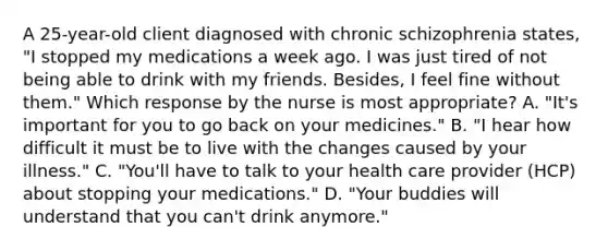 A 25-year-old client diagnosed with chronic schizophrenia states, "I stopped my medications a week ago. I was just tired of not being able to drink with my friends. Besides, I feel fine without them." Which response by the nurse is most appropriate? A. "It's important for you to go back on your medicines." B. "I hear how difficult it must be to live with the changes caused by your illness." C. "You'll have to talk to your health care provider (HCP) about stopping your medications." D. "Your buddies will understand that you can't drink anymore."