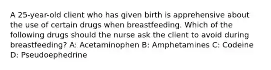 A 25-year-old client who has given birth is apprehensive about the use of certain drugs when breastfeeding. Which of the following drugs should the nurse ask the client to avoid during breastfeeding? A: Acetaminophen B: Amphetamines C: Codeine D: Pseudoephedrine