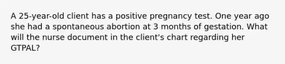 A 25-year-old client has a positive pregnancy test. One year ago she had a spontaneous abortion at 3 months of gestation. What will the nurse document in the client's chart regarding her GTPAL?