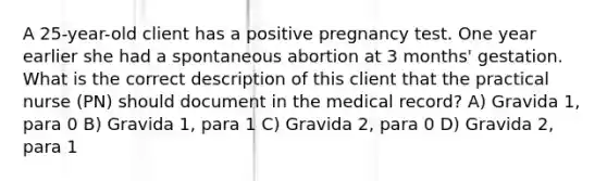 A 25-year-old client has a positive pregnancy test. One year earlier she had a spontaneous abortion at 3 months' gestation. What is the correct description of this client that the practical nurse (PN) should document in the medical record? A) Gravida 1, para 0 B) Gravida 1, para 1 C) Gravida 2, para 0 D) Gravida 2, para 1