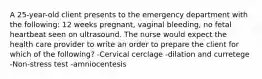 A 25-year-old client presents to the emergency department with the following: 12 weeks pregnant, vaginal bleeding, no fetal heartbeat seen on ultrasound. The nurse would expect the health care provider to write an order to prepare the client for which of the following? -Cervical cerclage -dilation and curretege -Non-stress test -amniocentesis