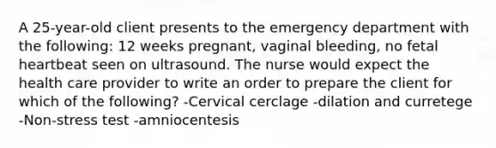 A 25-year-old client presents to the emergency department with the following: 12 weeks pregnant, vaginal bleeding, no fetal heartbeat seen on ultrasound. The nurse would expect the health care provider to write an order to prepare the client for which of the following? -Cervical cerclage -dilation and curretege -Non-stress test -amniocentesis