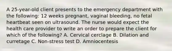 A 25-year-old client presents to the emergency department with the following: 12 weeks pregnant, vaginal bleeding, no fetal heartbeat seen on ultrasound. The nurse would expect the health care provider to write an order to prepare the client for which of the following? A. Cervical cerclage B. Dilation and curretage C. Non-stress test D. Amniocentesis