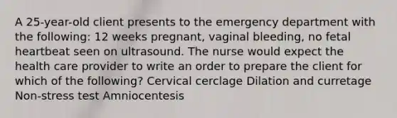 A 25-year-old client presents to the emergency department with the following: 12 weeks pregnant, vaginal bleeding, no fetal heartbeat seen on ultrasound. The nurse would expect the health care provider to write an order to prepare the client for which of the following? Cervical cerclage Dilation and curretage Non-stress test Amniocentesis