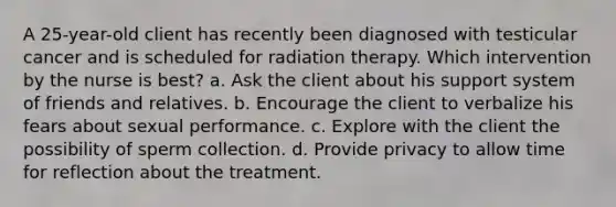 A 25-year-old client has recently been diagnosed with testicular cancer and is scheduled for radiation therapy. Which intervention by the nurse is best? a. Ask the client about his support system of friends and relatives. b. Encourage the client to verbalize his fears about sexual performance. c. Explore with the client the possibility of sperm collection. d. Provide privacy to allow time for reflection about the treatment.