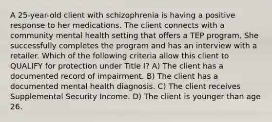 A 25-year-old client with schizophrenia is having a positive response to her medications. The client connects with a community mental health setting that offers a TEP program. She successfully completes the program and has an interview with a retailer. Which of the following criteria allow this client to QUALIFY for protection under Title I? A) The client has a documented record of impairment. B) The client has a documented mental health diagnosis. C) The client receives Supplemental Security Income. D) The client is younger than age 26.