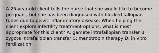 A 25-year-old client tells the nurse that she would like to become pregnant, but she has been diagnosed with blocked fallopian tubes due to pelvic inflammatory disease. When helping the client explore infertility treatment options, what is most appropriate for this client? A: gamete intrafallopian transfer B: zygote intrafallopian transfer C: menotropin therapy D: in vitro fertilization