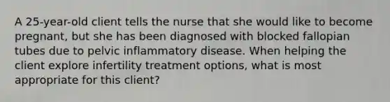 A 25-year-old client tells the nurse that she would like to become pregnant, but she has been diagnosed with blocked fallopian tubes due to pelvic inflammatory disease. When helping the client explore infertility treatment options, what is most appropriate for this client?