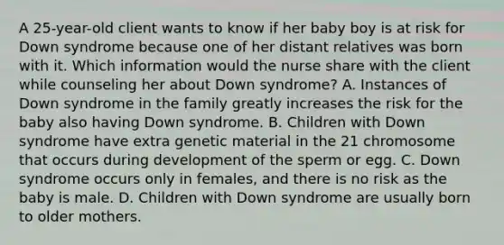 A 25-year-old client wants to know if her baby boy is at risk for Down syndrome because one of her distant relatives was born with it. Which information would the nurse share with the client while counseling her about Down syndrome? A. Instances of Down syndrome in the family greatly increases the risk for the baby also having Down syndrome. B. Children with Down syndrome have extra genetic material in the 21 chromosome that occurs during development of the sperm or egg. C. Down syndrome occurs only in females, and there is no risk as the baby is male. D. Children with Down syndrome are usually born to older mothers.