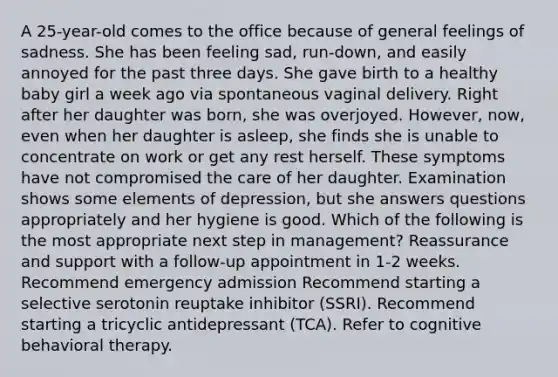 A 25-year-old comes to the office because of general feelings of sadness. She has been feeling sad, run-down, and easily annoyed for the past three days. She gave birth to a healthy baby girl a week ago via spontaneous vaginal delivery. Right after her daughter was born, she was overjoyed. However, now, even when her daughter is asleep, she finds she is unable to concentrate on work or get any rest herself. These symptoms have not compromised the care of her daughter. Examination shows some elements of depression, but she answers questions appropriately and her hygiene is good. Which of the following is the most appropriate next step in management? Reassurance and support with a follow-up appointment in 1-2 weeks. Recommend emergency admission Recommend starting a selective serotonin reuptake inhibitor (SSRI). Recommend starting a tricyclic antidepressant (TCA). Refer to cognitive behavioral therapy.