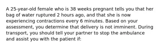 A 25-year-old female who is 38 weeks pregnant tells you that her bag of water ruptured 2 hours ago, and that she is now experiencing contractions every 6 minutes. Based on your assessment, you determine that delivery is not imminent. During transport, you should tell your partner to stop the ambulance and assist you with the patient if: