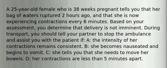 A 25-year-old female who is 38 weeks pregnant tells you that her bag of waters ruptured 2 hours ago, and that she is now experiencing contractions every 6 minutes. Based on your assessment, you determine that delivery is not imminent. During transport, you should tell your partner to stop the ambulance and assist you with the patient if: A: the intensity of her contractions remains consistent. B: she becomes nauseated and begins to vomit. C: she tells you that she needs to move her bowels. D: her contractions are less than 5 minutes apart.