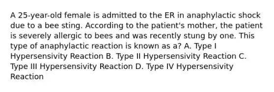 A 25-year-old female is admitted to the ER in anaphylactic shock due to a bee sting. According to the patient's mother, the patient is severely allergic to bees and was recently stung by one. This type of anaphylactic reaction is known as a? A. Type I Hypersensivity Reaction B. Type II Hypersensivity Reaction C. Type III Hypersensivity Reaction D. Type IV Hypersensivity Reaction