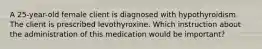 A 25-year-old female client is diagnosed with hypothyroidism. The client is prescribed levothyroxine. Which instruction about the administration of this medication would be important?