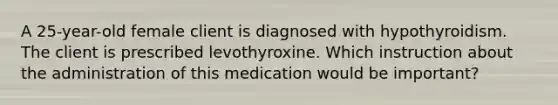 A 25-year-old female client is diagnosed with hypothyroidism. The client is prescribed levothyroxine. Which instruction about the administration of this medication would be important?