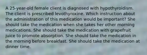 A 25-year-old female client is diagnosed with hypothyroidism. The client is prescribed levothyroxine. Which instruction about the administration of this medication would be important? She should take the medication when she takes her other morning medications. She should take the medication with grapefruit juice to promote absorption. She should take the medication in the morning before breakfast. She should take the medication at dinner time.