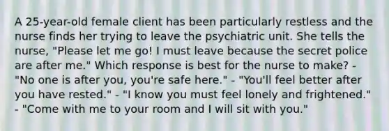 A 25-year-old female client has been particularly restless and the nurse finds her trying to leave the psychiatric unit. She tells the nurse, "Please let me go! I must leave because the secret police are after me." Which response is best for the nurse to make? - "No one is after you, you're safe here." - "You'll feel better after you have rested." - "I know you must feel lonely and frightened." - "Come with me to your room and I will sit with you."