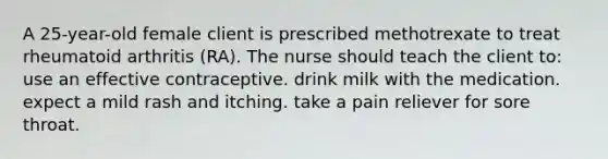 A 25-year-old female client is prescribed methotrexate to treat rheumatoid arthritis (RA). The nurse should teach the client to: use an effective contraceptive. drink milk with the medication. expect a mild rash and itching. take a pain reliever for sore throat.