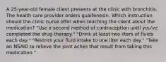 A 25-year-old female client presents at the clinic with bronchitis. The health care provider orders guaifenesin. Which instruction should the clinic nurse offer when teaching the client about the medication? "Use a second method of contraception until you've completed the drug therapy." "Drink at least two liters of fluids each day." "Restrict your fluid intake to one liter each day." "Take an NSAID to relieve the joint aches that result from taking this medication."