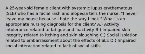 A 25-year-old female client with systemic lupus erythematous (SLE) who has a facial rash and alopecia tells the nurse, "I never leave my house because I hate the way I look." What is an appropriate nursing diagnosis for the client? A.) Activity intolerance related to fatigue and inactivity B.) Impaired skin integrity related to itching and skin sloughing C.) Social isolation related to embarrassment about the effects of SLE D.) Impaired social interaction related to lack of social skills